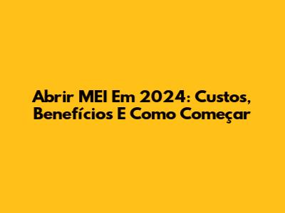 Abrir MEI Em 2024: Custos, Benefícios E Como Começar