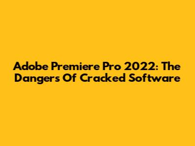 Adobe Premiere Pro 2022: The Dangers Of Cracked Software