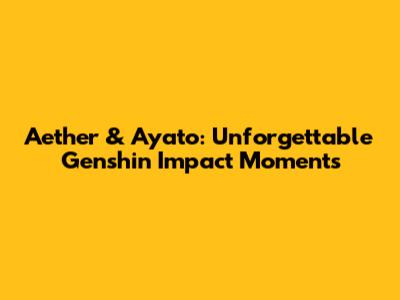 Aether & Ayato: Unforgettable Genshin Impact Moments