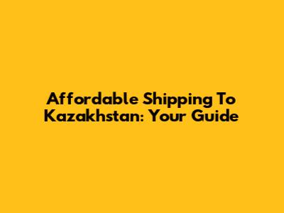 Affordable Shipping To Kazakhstan: Your Guide