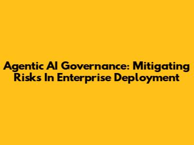 Agentic AI Governance: Mitigating Risks In Enterprise Deployment