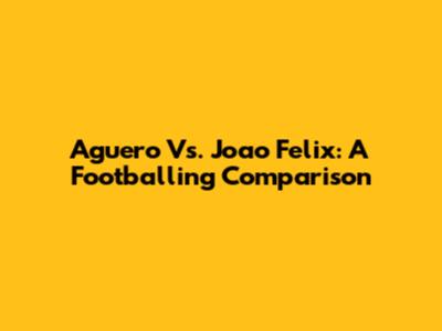 Aguero Vs. Joao Felix: A Footballing Comparison