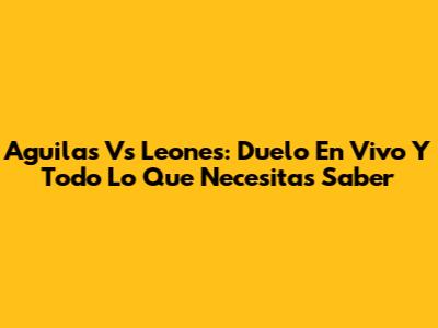 Aguilas Vs Leones: Duelo En Vivo Y Todo Lo Que Necesitas Saber