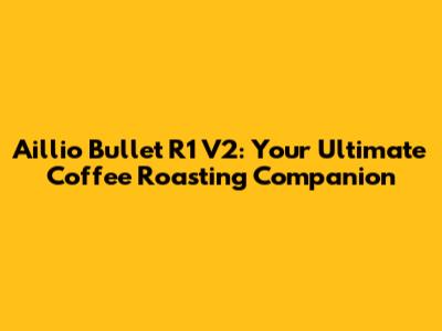 Aillio Bullet R1 V2: Your Ultimate Coffee Roasting Companion
