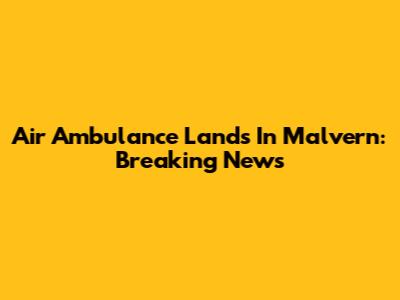 Air Ambulance Lands In Malvern: Breaking News