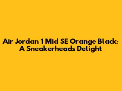 Air Jordan 1 Mid SE Orange Black: A Sneakerhead's Delight
