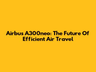 Airbus A300neo: The Future Of Efficient Air Travel