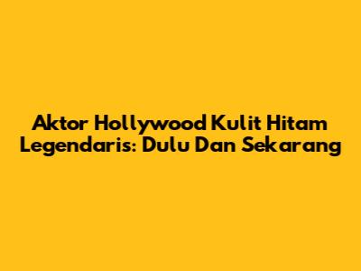 Aktor Hollywood Kulit Hitam Legendaris: Dulu Dan Sekarang