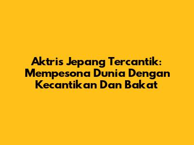 Aktris Jepang Tercantik: Mempesona Dunia Dengan Kecantikan Dan Bakat