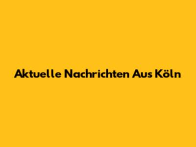 Aktuelle Nachrichten Aus Köln