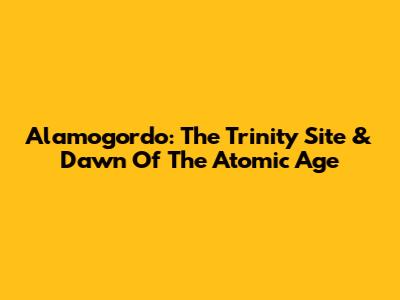 Alamogordo: The Trinity Site & Dawn Of The Atomic Age
