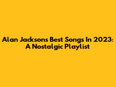 Alan Jackson's Best Songs In 2023: A Nostalgic Playlist