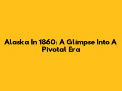 Alaska In 1860: A Glimpse Into A Pivotal Era