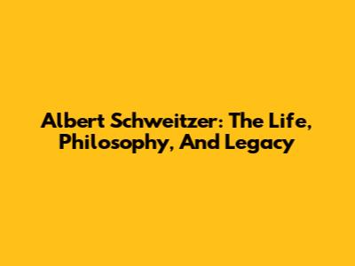 Albert Schweitzer: The Life, Philosophy, And Legacy