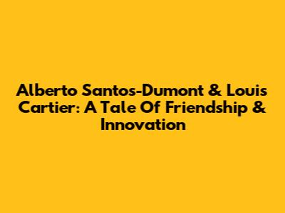 Alberto Santos-Dumont & Louis Cartier: A Tale Of Friendship & Innovation