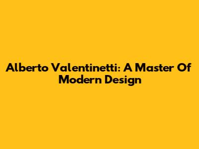 Alberto Valentinetti: A Master Of Modern Design