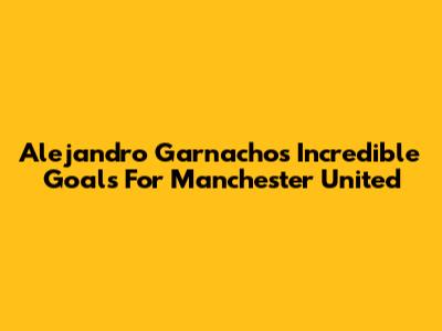 Alejandro Garnacho's Incredible Goals For Manchester United
