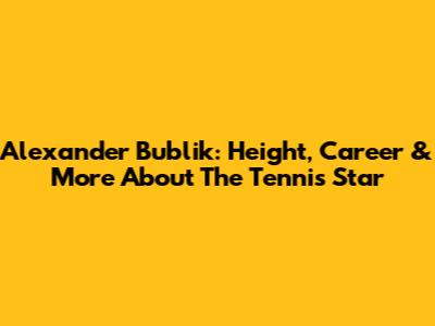 Alexander Bublik: Height, Career & More About The Tennis Star
