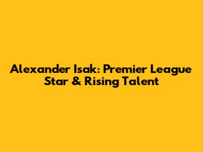 Alexander Isak: Premier League Star & Rising Talent