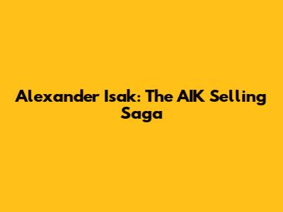 Alexander Isak: The AIK Selling Saga