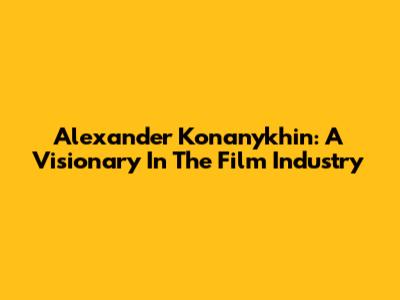 Alexander Konanykhin: A Visionary In The Film Industry