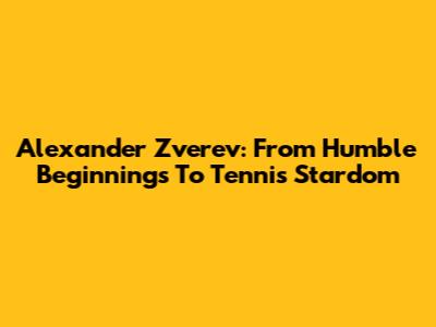 Alexander Zverev: From Humble Beginnings To Tennis Stardom