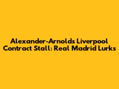 Alexander-Arnold's Liverpool Contract Stall: Real Madrid Lurks