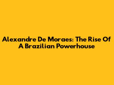 Alexandre De Moraes: The Rise Of A Brazilian Powerhouse