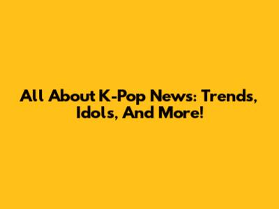 All About K-Pop News: Trends, Idols, And More!