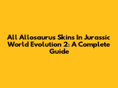 All Allosaurus Skins In Jurassic World Evolution 2: A Complete Guide