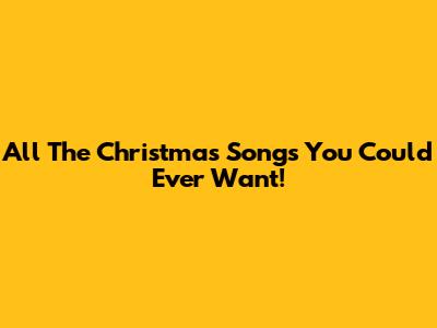 All The Christmas Songs You Could Ever Want!