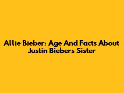 Allie Bieber: Age And Facts About Justin Bieber's Sister