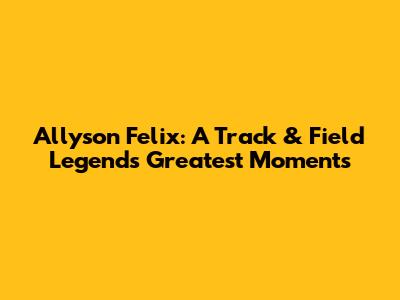 Allyson Felix: A Track & Field Legend's Greatest Moments