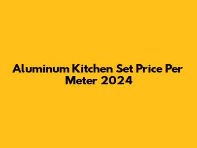 Aluminum Kitchen Set Price Per Meter 2024