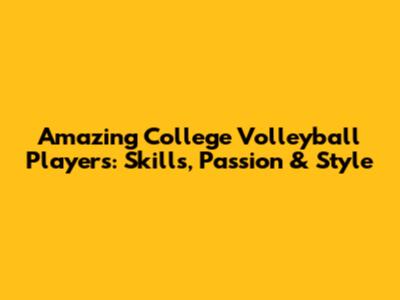 Amazing College Volleyball Players: Skills, Passion & Style