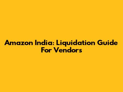 Amazon India: Liquidation Guide For Vendors