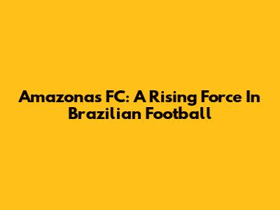 Amazonas FC: A Rising Force In Brazilian Football