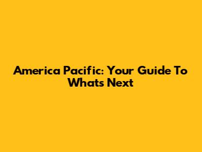 America Pacific: Your Guide To What's Next