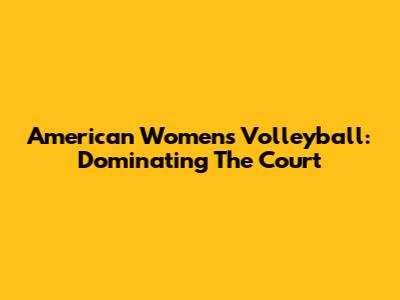 American Women's Volleyball: Dominating The Court