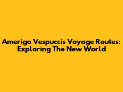 Amerigo Vespucci's Voyage Routes: Exploring The New World