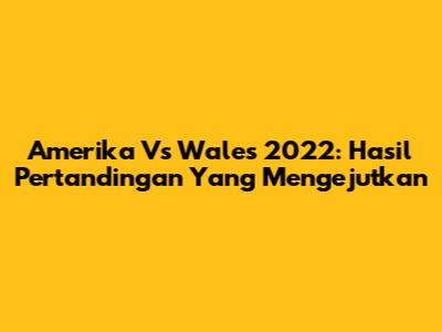 Amerika Vs Wales 2022: Hasil Pertandingan Yang Mengejutkan