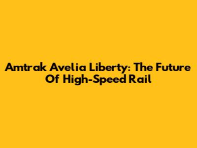 Amtrak Avelia Liberty: The Future Of High-Speed Rail
