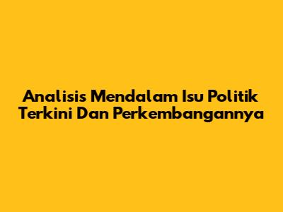 Analisis Mendalam Isu Politik Terkini Dan Perkembangannya