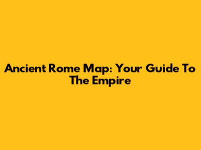 Ancient Rome Map: Your Guide To The Empire