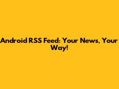 Android RSS Feed: Your News, Your Way!