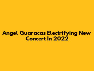 Angel Guaraca's Electrifying New Concert In 2022