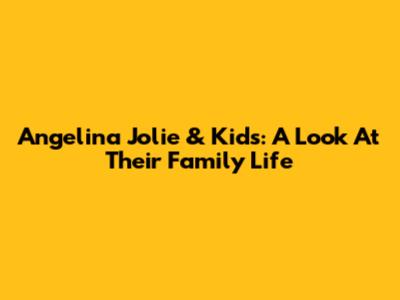Angelina Jolie & Kids: A Look At Their Family Life