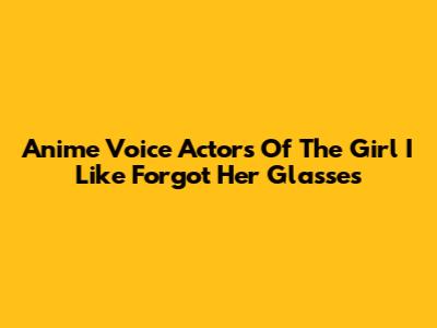 Anime Voice Actors Of 'The Girl I Like Forgot Her Glasses'