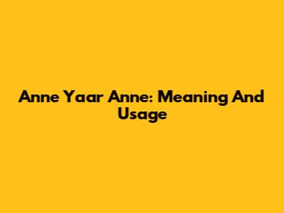 Anne Yaar Anne: Meaning And Usage
