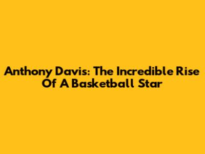 Anthony Davis: The Incredible Rise Of A Basketball Star